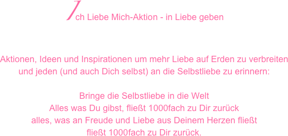Ich Liebe Mich-Aktion - in Liebe geben
Aktionen, Ideen und Inspirationen um mehr Liebe auf Erden zu verbreiten 
und jeden (und auch Dich selbst) an die Selbstliebe zu erinnern: 

Bringe die Selbstliebe in die Welt
Alles was Du gibst, fließt 1000fach zu Dir zurück
alles, was an Freude und Liebe aus Deinem Herzen fließt
fließt 1000fach zu Dir zurück.
