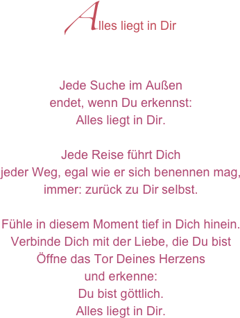 Alles liegt in Dir
Jede Suche im Außen 
endet, wenn Du erkennst:
Alles liegt in Dir.

Jede Reise führt Dich
jeder Weg, egal wie er sich benennen mag,
immer: zurück zu Dir selbst.

Fühle in diesem Moment tief in Dich hinein.
Verbinde Dich mit der Liebe, die Du bist
Öffne das Tor Deines Herzens 
und erkenne:
Du bist göttlich.
Alles liegt in Dir.