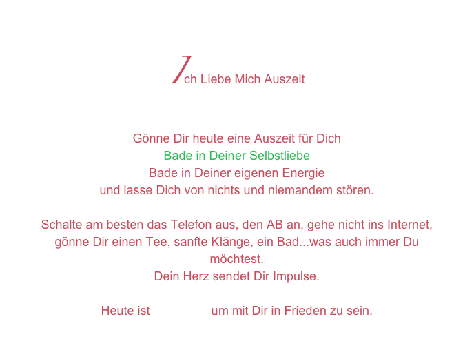 Ich Liebe Mich Auszeit
Gönne Dir heute eine Auszeit für Dich
Bade in Deiner Selbstliebe
Bade in Deiner eigenen Energie
und lasse Dich von nichts und niemandem stören.

Schalte am besten das Telefon aus, den AB an, gehe nicht ins Internet,
gönne Dir einen Tee, sanfte Klänge, ein Bad...was auch immer Du möchtest.
Dein Herz sendet Dir Impulse.

Heute ist DEIN Tag um mit Dir in Frieden zu sein.

