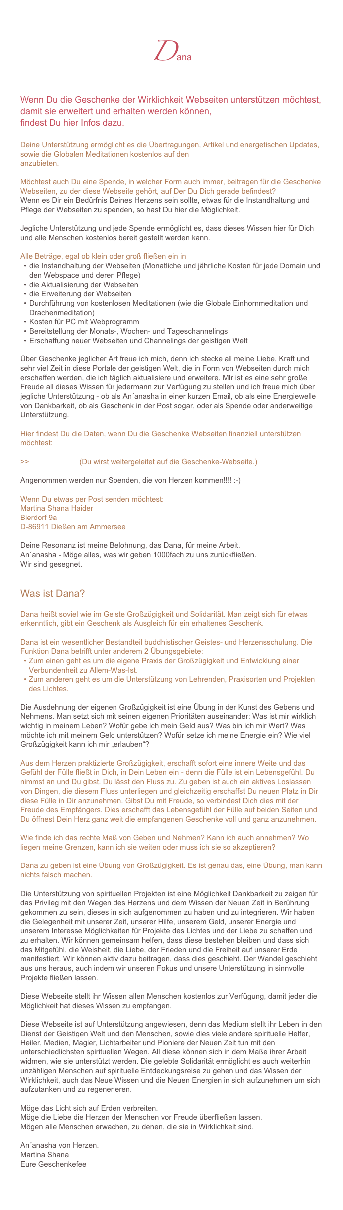 Dana
Wenn Du die Geschenke der Wirklichkeit Webseiten unterstützen möchtest, damit sie erweitert und erhalten werden können, 
findest Du hier Infos dazu. 

Deine Unterstützung ermöglicht es die Übertragungen, Artikel und energetischen Updates, sowie die Globalen Meditationen kostenlos auf den Geschenke der Wirklichkeit-Webseiten anzubieten. 
Möchtest auch Du eine Spende, in welcher Form auch immer, beitragen für die Geschenke Webseiten, zu der diese Webseite gehört, auf Der Du Dich gerade befindest?Wenn es Dir ein Bedürfnis Deines Herzens sein sollte, etwas für die Instandhaltung und Pflege der Webseiten zu spenden, so hast Du hier die Möglichkeit. 

Jegliche Unterstützung und jede Spende ermöglicht es, dass dieses Wissen hier für Dich und alle Menschen kostenlos bereit gestellt werden kann. 
Alle Beträge, egal ob klein oder groß fließen ein in 
die Instandhaltung der Webseiten (Monatliche und jährliche Kosten für jede Domain und den Webspace und deren Pflege)
die Aktualisierung der Webseiten
die Erweiterung der Webseiten
Durchführung von kostenlosen Meditationen (wie die Globale Einhornmeditation und Drachenmeditation)
Kosten für PC mit Webprogramm
Bereitstellung der Monats-, Wochen- und Tageschannelings 
Erschaffung neuer Webseiten und Channelings der geistigen Welt

Über Geschenke jeglicher Art freue ich mich, denn ich stecke all meine Liebe, Kraft und sehr viel Zeit in diese Portale der geistigen Welt, die in Form von Webseiten durch mich erschaffen werden, die ich täglich aktualisiere und erweitere. MIr ist es eine sehr große Freude all dieses Wissen für jedermann zur Verfügung zu stellen und ich freue mich über jegliche Unterstützung - ob als An´anasha in einer kurzen Email, ob als eine Energiewelle von Dankbarkeit, ob als Geschenk in der Post sogar, oder als Spende oder anderweitige Unterstützung. 

Hier findest Du die Daten, wenn Du die Geschenke Webseiten finanziell unterstützen möchtest:

>>Spendenkonto (Du wirst weitergeleitet auf die Geschenke-Webseite.)

Angenommen werden nur Spenden, die von Herzen kommen!!!! :-)

Wenn Du etwas per Post senden möchtest: 
Martina Shana HaiderBierdorf 9aD-86911 Dießen am Ammersee

Deine Resonanz ist meine Belohnung, das Dana, für meine Arbeit.
An´anasha - Möge alles, was wir geben 1000fach zu uns zurückfließen. 
Wir sind gesegnet.


Was ist Dana?

Dana heißt soviel wie im Geiste Großzügigkeit und Solidarität. Man zeigt sich für etwas erkenntlich, gibt ein Geschenk als Ausgleich für ein erhaltenes Geschenk. 

Dana ist ein wesentlicher Bestandteil buddhistischer Geistes- und Herzensschulung. Die Funktion Dana betrifft unter anderem 2 Übungsgebiete: 
Zum einen geht es um die eigene Praxis der Großzügigkeit und Entwicklung einer Verbundenheit zu Allem-Was-Ist. 
Zum anderen geht es um die Unterstützung von Lehrenden, Praxisorten und Projekten des Lichtes. 

Die Ausdehnung der eigenen Großzügigkeit ist eine Übung in der Kunst des Gebens und Nehmens. Man setzt sich mit seinen eigenen Prioritäten auseinander: Was ist mir wirklich wichtig in meinem Leben? Wofür gebe ich mein Geld aus? Was bin ich mir Wert? Was möchte ich mit meinem Geld unterstützen? Wofür setze ich meine Energie ein? Wie viel Großzügigkeit kann ich mir „erlauben“?

Aus dem Herzen praktizierte Großzügigkeit, erschafft sofort eine innere Weite und das Gefühl der Fülle fließt in Dich, in Dein Leben ein - denn die Fülle ist ein Lebensgefühl. Du nimmst an und Du gibst. Du lässt den Fluss zu. Zu geben ist auch ein aktives Loslassen von Dingen, die diesem Fluss unterliegen und gleichzeitig erschaffst Du neuen Platz in Dir diese Fülle in Dir anzunehmen. Gibst Du mit Freude, so verbindest Dich dies mit der Freude des Empfängers. Dies erschafft das Lebensgefühl der Fülle auf beiden Seiten und Du öffnest Dein Herz ganz weit die empfangenen Geschenke voll und ganz anzunehmen. 

Wie finde ich das rechte Maß von Geben und Nehmen? Kann ich auch annehmen? Wo liegen meine Grenzen, kann ich sie weiten oder muss ich sie so akzeptieren?

Dana zu geben ist eine Übung von Großzügigkeit. Es ist genau das, eine Übung, man kann nichts falsch machen. 

Die Unterstützung von spirituellen Projekten ist eine Möglichkeit Dankbarkeit zu zeigen für das Privileg mit den Wegen des Herzens und dem Wissen der Neuen Zeit in Berührung gekommen zu sein, dieses in sich aufgenommen zu haben und zu integrieren. Wir haben die Gelegenheit mit unserer Zeit, unserer Hilfe, unserem Geld, unserer Energie und unserem Interesse Möglichkeiten für Projekte des Lichtes und der Liebe zu schaffen und zu erhalten. Wir können gemeinsam helfen, dass diese bestehen bleiben und dass sich das Mitgefühl, die Weisheit, die Liebe, der Frieden und die Freiheit auf unserer Erde manifestiert. Wir können aktiv dazu beitragen, dass dies geschieht. Der Wandel geschieht aus uns heraus, auch indem wir unseren Fokus und unsere Unterstützung in sinnvolle Projekte fließen lassen. Diese Webseite stellt ihr Wissen allen Menschen kostenlos zur Verfügung, damit jeder die Möglichkeit hat dieses Wissen zu empfangen. Diese Webseite ist auf Unterstützung angewiesen, denn das Medium stellt ihr Leben in den Dienst der Geistigen Welt und den Menschen, sowie dies viele andere spirituelle Helfer, Heiler, Medien, Magier, Lichtarbeiter und Pioniere der Neuen Zeit tun mit den unterschiedlichsten spirituellen Wegen. All diese können sich in dem Maße ihrer Arbeit widmen, wie sie unterstützt werden. Die gelebte Solidarität ermöglicht es auch weiterhin unzähligen Menschen auf spirituelle Entdeckungsreise zu gehen und das Wissen der Wirklichkeit, auch das Neue Wissen und die Neuen Energien in sich aufzunehmen um sich aufzutanken und zu regenerieren. 
Möge das Licht sich auf Erden verbreiten.
Möge die Liebe die Herzen der Menschen vor Freude überfließen lassen.
Mögen alle Menschen erwachen, zu denen, die sie in Wirklichkeit sind.

An´anasha von Herzen. 
Martina Shana
Eure Geschenkefee
www.geschenke-der-wirklichkeit.com 
