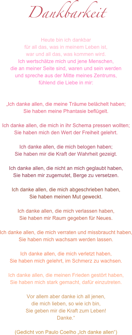 Dankbarkeit
Heute bin ich dankbar 
für all das, was in meinem Leben ist,
war und all das, was kommen wird.
Ich wertschätze mich und jene Menschen, 
die an meiner Seite sind, waren und sein werden
und spreche aus der Mitte meines Zentrums,
fühlend die Liebe in mir: 


„Ich danke allen, die meine Träume belächelt haben; Sie haben meine Phantasie beflügelt.
 Ich danke allen, die mich in ihr Schema pressen wollten; Sie haben mich den Wert der Freiheit gelehrt.
Ich danke allen, die mich belogen haben; Sie haben mir die Kraft der Wahrheit gezeigt.
 Ich danke allen, die nicht an mich geglaubt haben, Sie haben mir zugemutet, Berge zu versetzen.
 Ich danke allen, die mich abgeschrieben haben, Sie haben meinen Mut geweckt.
Ich danke allen, die mich verlassen haben, Sie haben mir Raum gegeben für Neues.
 Ich danke allen, die mich verraten und missbraucht haben, Sie haben mich wachsam werden lassen.
 Ich danke allen, die mich verletzt haben, Sie haben mich gelehrt, im Schmerz zu wachsen.
 Ich danke allen, die meinen Frieden gestört haben, Sie haben mich stark gemacht, dafür einzutreten.
Vor allem aber danke ich all jenen, die mich lieben, so wie ich bin, Sie geben mir die Kraft zum Leben! Danke.“
 (Gedicht von Paulo Coelho „Ich danke allen“)

