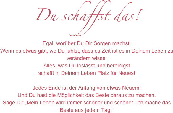 Du schaffst das!
Egal, worüber Du Dir Sorgen machst.
Wenn es etwas gibt, wo Du fühlst, dass es Zeit ist es in Deinem Leben zu verändern wisse:
Alles, was Du loslässt und bereinigst
schafft in Deinem Leben Platz für Neues!

Jedes Ende ist der Anfang von etwas Neuem!
Und Du hast die Möglichkeit das Beste daraus zu machen.
Sage Dir „Mein Leben wird immer schöner und schöner. Ich mache das Beste aus jedem Tag.“
