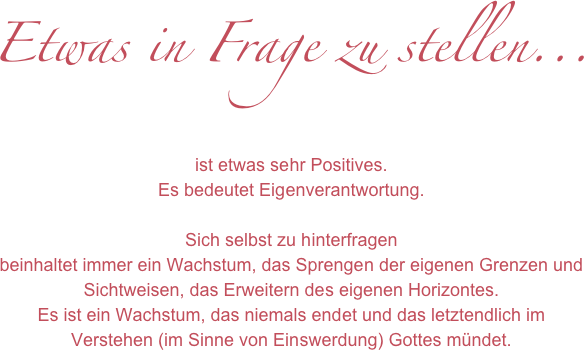 Etwas in Frage zu stellen...

ist etwas sehr Positives. Es bedeutet Eigenverantwortung.

Sich selbst zu hinterfragen 
beinhaltet immer ein Wachstum, das Sprengen der eigenen Grenzen und Sichtweisen, das Erweitern des eigenen Horizontes.
Es ist ein Wachstum, das niemals endet und das letztendlich im 
Verstehen (im Sinne von Einswerdung) Gottes mündet. 