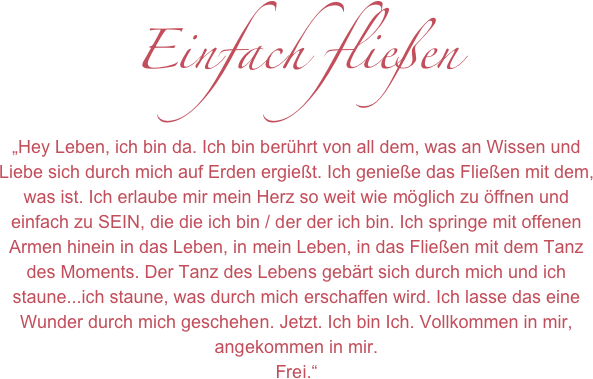 Einfach fließen
„Hey Leben, ich bin da. Ich bin berührt von all dem, was an Wissen und Liebe sich durch mich auf Erden ergießt. Ich genieße das Fließen mit dem, was ist. Ich erlaube mir mein Herz so weit wie möglich zu öffnen und einfach zu SEIN, die die ich bin / der der ich bin. Ich springe mit offenen Armen hinein in das Leben, in mein Leben, in das Fließen mit dem Tanz des Moments. Der Tanz des Lebens gebärt sich durch mich und ich staune...ich staune, was durch mich erschaffen wird. Ich lasse das eine Wunder durch mich geschehen. Jetzt. Ich bin Ich. Vollkommen in mir, angekommen in mir. 
Frei.“
