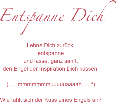 Entspanne Dich
Lehne Dich zurück,
entspanne 
und lasse, ganz sanft, 
den Engel der Inspiration Dich küssen.

(......mmmmmmmuuuuuaaaah......*)

Wie fühlt sich der Kuss eines Engels an?
