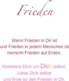 Frieden

Wenn Frieden in Dir istund Frieden in jedem Menschen istherrscht Frieden auf Erden.
Kümmere Dich um Dich selbst.
Liebe Dich selbst
und finde so den Frieden in Dir.