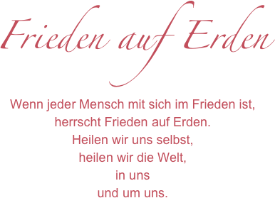 Frieden auf Erden
Wenn jeder Mensch mit sich im Frieden ist,
herrscht Frieden auf Erden.
Heilen wir uns selbst,
heilen wir die Welt,
in uns 
und um uns.
