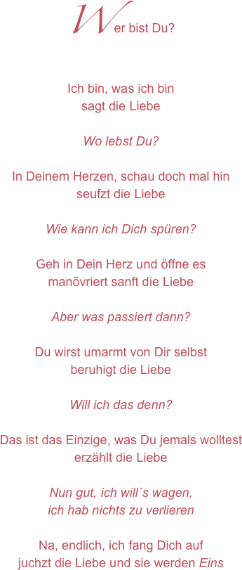 Wer bist Du?Ich bin, was ich binsagt die LiebeWo lebst Du?In Deinem Herzen, schau doch mal hinseufzt die LiebeWie kann ich Dich spüren?Geh in Dein Herz und öffne esmanövriert sanft die LiebeAber was passiert dann?Du wirst umarmt von Dir selbstberuhigt die LiebeWill ich das denn?Das ist das Einzige, was Du jemals wolltesterzählt die LiebeNun gut, ich will´s wagen, ich hab nichts zu verlierenNa, endlich, ich fang Dich aufjuchzt die Liebe und sie werden Eins
