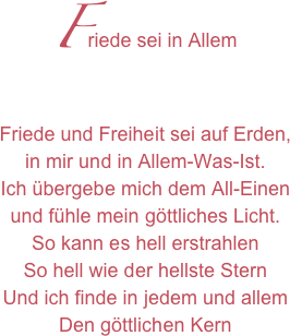 Friede sei in Allem
Friede und Freiheit sei auf Erden,in mir und in Allem-Was-Ist.Ich übergebe mich dem All-Einenund fühle mein göttliches Licht.So kann es hell erstrahlenSo hell wie der hellste SternUnd ich finde in jedem und allemDen göttlichen Kern 