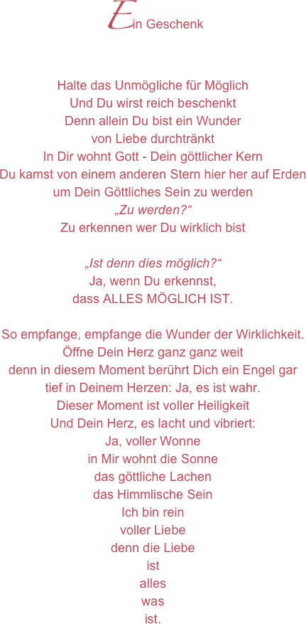 Ein GeschenkHalte das Unmögliche für Möglich Und Du wirst reich beschenktDenn allein Du bist ein Wundervon Liebe durchtränktIn Dir wohnt Gott - Dein göttlicher KernDu kamst von einem anderen Stern hier her auf Erdenum Dein Göttliches Sein zu werden„Zu werden?“Zu erkennen wer Du wirklich bist„Ist denn dies möglich?“Ja, wenn Du erkennst,dass ALLES MÖGLICH IST.So empfange, empfange die Wunder der Wirklichkeit.Öffne Dein Herz ganz ganz weitdenn in diesem Moment berührt Dich ein Engel gartief in Deinem Herzen: Ja, es ist wahr.Dieser Moment ist voller Heiligkeit Und Dein Herz, es lacht und vibriert:Ja, voller Wonnein Mir wohnt die Sonnedas göttliche Lachendas Himmlische SeinIch bin reinvoller Liebedenn die Liebeist alleswas ist.

