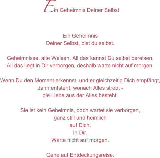 Ein Geheimnis Deiner Selbst
Ein GeheimnisDeiner Selbst, bist du selbst.Geheimnisse, alte Weisen. All das kannst Du selbst bereisen. All das liegt in Dir verborgen, deshalb warte nicht auf morgen.Wenn Du den Moment erkennst, und er gleichzeitig Dich empfängt, dann entsteht, wonach Alles strebt - die Liebe aus der Alles besteht.Sie ist kein Geheimnis, doch wartet sie verborgen, ganz still und heimlich auf Dich. In Dir. Warte nicht auf morgen.Gehe auf Entdeckungsreise.