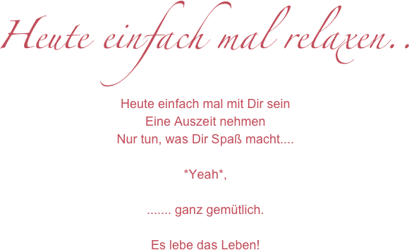 Heute einfach mal relaxen..
Heute einfach mal mit Dir sein
Eine Auszeit nehmen
Nur tun, was Dir Spaß macht....

*Yeah*, 

....... ganz gemütlich.

Es lebe das Leben!
