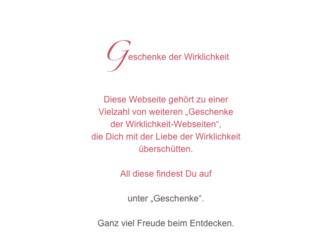 Geschenke der Wirklichkeit
Diese Webseite gehört zu einer 
Vielzahl von weiteren „Geschenke
der Wirklichkeit-Webseiten“, 
die Dich mit der Liebe der Wirklichkeit 
überschütten.

All diese findest Du auf 
www.geschenke-der-wirklichkeit.com unter „Geschenke“. 

Ganz viel Freude beim Entdecken.