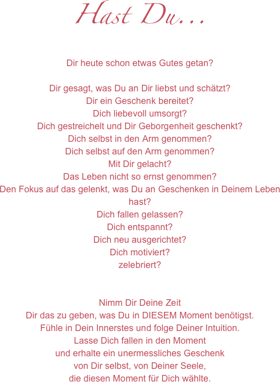 Hast Du...
Dir heute schon etwas Gutes getan?

Dir gesagt, was Du an Dir liebst und schätzt?
Dir ein Geschenk bereitet?
Dich liebevoll umsorgt?
Dich gestreichelt und Dir Geborgenheit geschenkt?
Dich selbst in den Arm genommen?
Dich selbst auf den Arm genommen?
Mit Dir gelacht?
Das Leben nicht so ernst genommen?
Den Fokus auf das gelenkt, was Du an Geschenken in Deinem Leben hast?
Dich fallen gelassen?
Dich entspannt?
Dich neu ausgerichtet?
Dich motiviert?
zelebriert?


Nimm Dir Deine Zeit
Dir das zu geben, was Du in DIESEM Moment benötigst.
Fühle in Dein Innerstes und folge Deiner Intuition.
Lasse Dich fallen in den Moment
und erhalte ein unermessliches Geschenk
von Dir selbst, von Deiner Seele,
die diesen Moment für Dich wählte.


