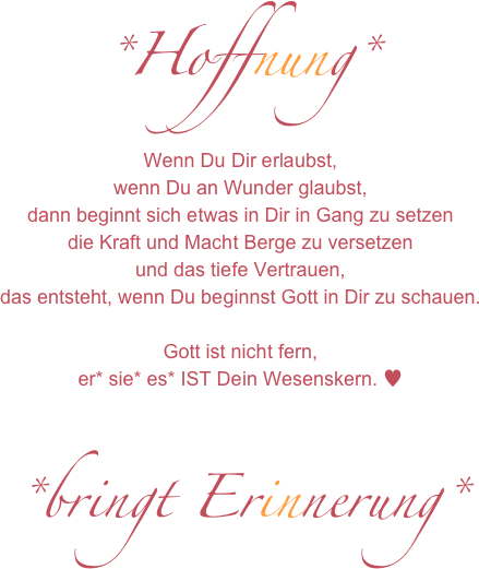 *Hoffnung*
Wenn Du Dir erlaubst,
wenn Du an Wunder glaubst,
dann beginnt sich etwas in Dir in Gang zu setzen
die Kraft und Macht Berge zu versetzen 
und das tiefe Vertrauen,
das entsteht, wenn Du beginnst Gott in Dir zu schauen.

Gott ist nicht fern,
er* sie* es* IST Dein Wesenskern. ♥

*bringt Erinnerung*
