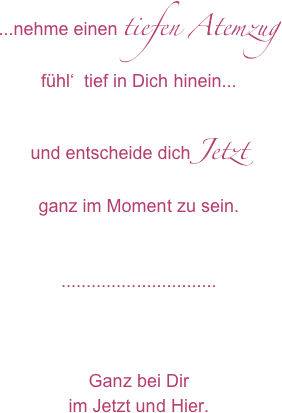 ...nehme einen tiefen Atemzug
fühl‘  tief in Dich hinein...

und entscheide dich Jetzt
ganz im Moment zu sein.


...............................



Ganz bei Dir
im Jetzt und Hier.