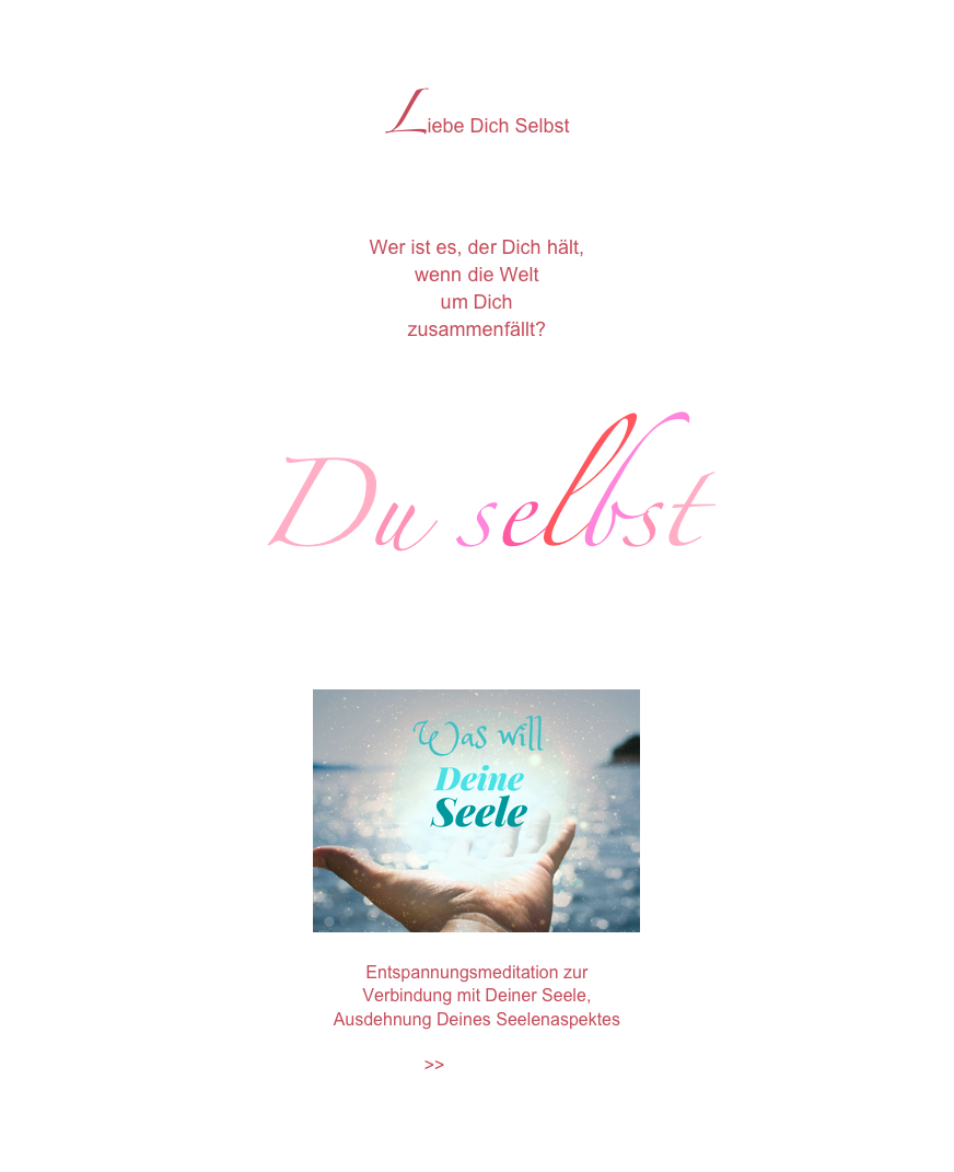 Liebe Dich Selbst

Wer ist es, der Dich hält,wenn die Weltum Dichzusammenfällt?

Du selbst 
￼
Entspannungsmeditation zur 
Verbindung mit Deiner Seele,  
Ausdehnung Deines Seelenaspektes

>>Zum Video 


