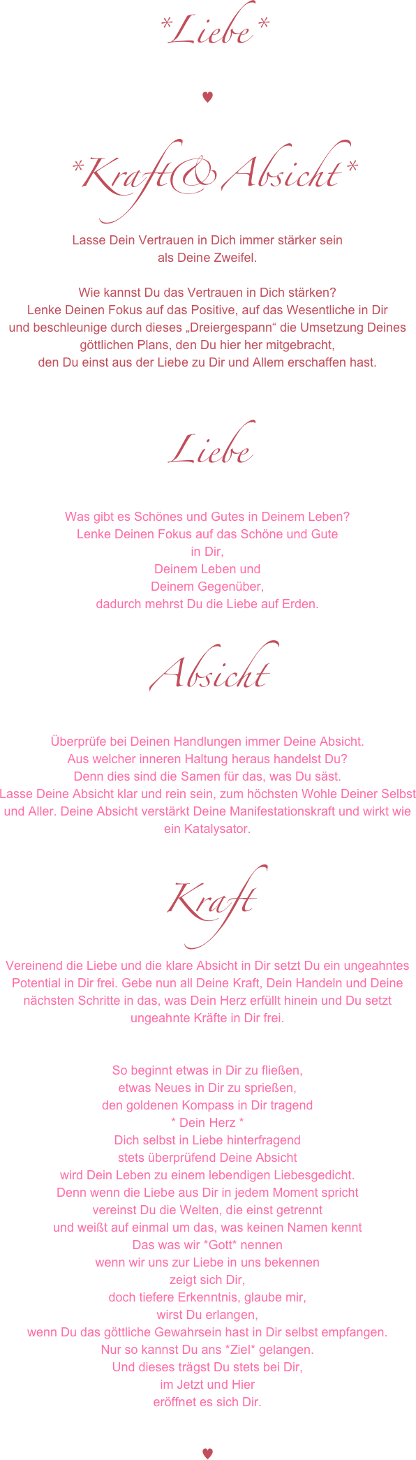 *Liebe*
♥

*Kraft&Absicht*
Lasse Dein Vertrauen in Dich immer stärker sein
als Deine Zweifel.

Wie kannst Du das Vertrauen in Dich stärken?
Lenke Deinen Fokus auf das Positive, auf das Wesentliche in Dir
und beschleunige durch dieses „Dreiergespann“ die Umsetzung Deines göttlichen Plans, den Du hier her mitgebracht,
den Du einst aus der Liebe zu Dir und Allem erschaffen hast.


Liebe
Was gibt es Schönes und Gutes in Deinem Leben?
Lenke Deinen Fokus auf das Schöne und Gute 
in Dir, 
Deinem Leben und 
Deinem Gegenüber, 
dadurch mehrst Du die Liebe auf Erden.

Absicht
Überprüfe bei Deinen Handlungen immer Deine Absicht.
Aus welcher inneren Haltung heraus handelst Du?
Denn dies sind die Samen für das, was Du säst.
Lasse Deine Absicht klar und rein sein, zum höchsten Wohle Deiner Selbst und Aller. Deine Absicht verstärkt Deine Manifestationskraft und wirkt wie ein Katalysator.

Kraft
Vereinend die Liebe und die klare Absicht in Dir setzt Du ein ungeahntes Potential in Dir frei. Gebe nun all Deine Kraft, Dein Handeln und Deine nächsten Schritte in das, was Dein Herz erfüllt hinein und Du setzt ungeahnte Kräfte in Dir frei.


So beginnt etwas in Dir zu fließen,
etwas Neues in Dir zu sprießen,
den goldenen Kompass in Dir tragend
* Dein Herz * 
Dich selbst in Liebe hinterfragend
stets überprüfend Deine Absicht
wird Dein Leben zu einem lebendigen Liebesgedicht.
Denn wenn die Liebe aus Dir in jedem Moment spricht
vereinst Du die Welten, die einst getrennt
und weißt auf einmal um das, was keinen Namen kennt
Das was wir *Gott* nennen
wenn wir uns zur Liebe in uns bekennen
zeigt sich Dir, 
doch tiefere Erkenntnis, glaube mir, 
wirst Du erlangen,
wenn Du das göttliche Gewahrsein hast in Dir selbst empfangen.
Nur so kannst Du ans *Ziel* gelangen.
Und dieses trägst Du stets bei Dir,
im Jetzt und Hier
eröffnet es sich Dir.


♥
