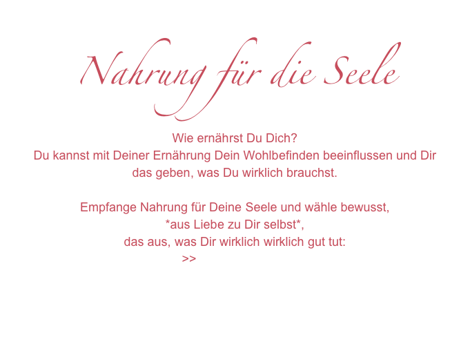 Nahrung für die Seele
Wie ernährst Du Dich?
Du kannst mit Deiner Ernährung Dein Wohlbefinden beeinflussen und Dir das geben, was Du wirklich brauchst.

Empfange Nahrung für Deine Seele und wähle bewusst,
*aus Liebe zu Dir selbst*, 
das aus, was Dir wirklich wirklich gut tut:
>>Zum Channeling




