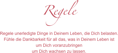 Regele
Regele unerledigte Dinge in Deinem Leben, die Dich belasten.
Fühle die Dankbarkeit für all das, was in Deinem Leben ist
um Dich voranzubringen
um Dich wachsen zu lassen.
