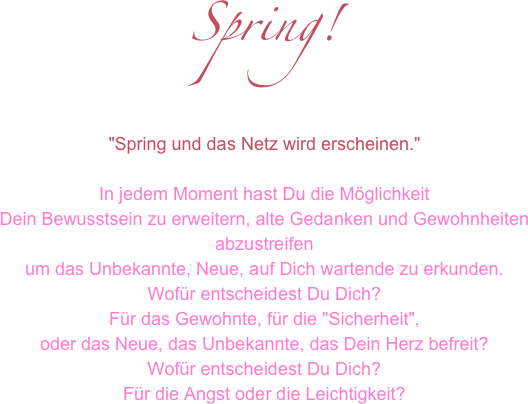 Spring!

"Spring und das Netz wird erscheinen." 
In jedem Moment hast Du die Möglichkeit Dein Bewusstsein zu erweitern, alte Gedanken und Gewohnheiten abzustreifenum das Unbekannte, Neue, auf Dich wartende zu erkunden.Wofür entscheidest Du Dich?Für das Gewohnte, für die "Sicherheit",oder das Neue, das Unbekannte, das Dein Herz befreit?Wofür entscheidest Du Dich?Für die Angst oder die Leichtigkeit?