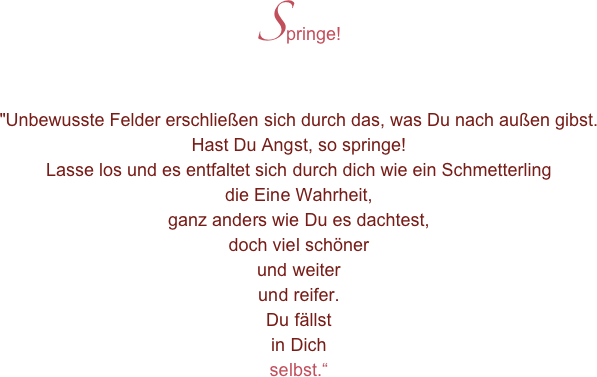 Springe!
"Unbewusste Felder erschließen sich durch das, was Du nach außen gibst.Hast Du Angst, so springe!Lasse los und es entfaltet sich durch dich wie ein Schmetterlingdie Eine Wahrheit,ganz anders wie Du es dachtest,doch viel schönerund weiterund reifer.Du fällstin Dichselbst.“
