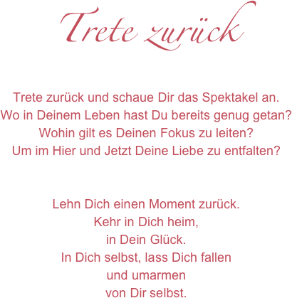 Trete zurück
Trete zurück und schaue Dir das Spektakel an.
Wo in Deinem Leben hast Du bereits genug getan?
Wohin gilt es Deinen Fokus zu leiten?
Um im Hier und Jetzt Deine Liebe zu entfalten?


Lehn Dich einen Moment zurück.
Kehr in Dich heim,
in Dein Glück.
In Dich selbst, lass Dich fallen 
und umarmen
von Dir selbst.


