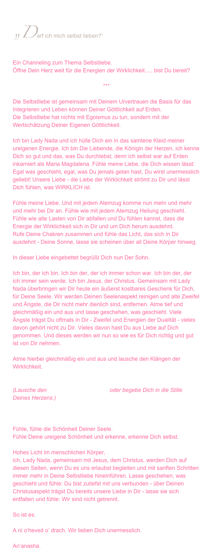 „Darf ich mich selbst lieben?“
Ein Channeling zum Thema Selbstliebe. 
Öffne Dein Herz weit für die Energien der Wirklichkeit..... bist Du bereit?

***

Die Selbstliebe ist gemeinsam mit Deinem Urvertrauen die Basis für das Integrieren und Leben können Deiner Göttlichkeit auf Erden. 
Die Selbstliebe hat nichts mit Egoismus zu tun, sondern mit der Wertschätzung Deiner Eigenen Göttlichkeit.

Ich bin Lady Nada und ich hülle Dich ein in das samtene Kleid meiner ureigenen Energie. Ich bin Die Liebende, die Königin der Herzen, ich kenne Dich so gut und das, was Du durchlebst, denn ich selbst war auf Erden inkarniert als Maria Magdalena. Fühle meine Liebe, die Dich wissen lässt: Egal was geschieht, egal, was Du jemals getan hast, Du wirst unermesslich geliebt! Unsere Liebe - die Liebe der Wirklichkeit strömt zu Dir und lässt Dich fühlen, was WIRKLICH ist.

Fühle meine Liebe. Und mit jedem Atemzug komme nun mehr und mehr und mehr bei Dir an. Fühle wie mit jedem Atemzug Heilung geschieht. Fühle wie alte Lasten von Dir abfallen und Du fühlen kannst, dass die Energie der Wirklichkeit sich in Dir und um Dich herum ausdehnt. 
Rufe Deine Chakren zusammen und fühle das Licht, das sich in Dir ausdehnt - Deine Sonne, lasse sie scheinen über all Deine Körper hinweg. 

In dieser Liebe eingebettet begrüßt Dich nun Der Sohn.

Ich bin, der ich bin. Ich bin der, der ich immer schon war. Ich bin der, der ich immer sein werde. Ich bin Jesus, der Christus. Gemeinsam mit Lady Nada überbringen wir Dir heute ein äußerst kostbares Geschenk für Dich, für Deine Seele. Wir werden Deinen Seelenaspekt reinigen und alte Zweifel und Ängste, die Dir nicht mehr dienlich sind, entfernen. Atme tief und gleichmäßig ein und aus und lasse geschehen, was geschieht. Viele Ängste trägst Du oftmals in Dir - Zweifel und Energien der Dualität - vieles davon gehört nicht zu Dir. Vieles davon hast Du aus Liebe auf Dich genommen. Und dieses werden wir nun so wie es für Dich richtig und gut ist von Dir nehmen.

Atme hierbei gleichmäßig ein und aus und lausche den Klängen der Wirklichkeit. 


(Lausche den Klängen der Wirklichkeit oder begebe Dich in die Stille Deines Herzens.)



Fühle, fühle die Schönheit Deiner Seele.
Fühle Deine ureigene Schönheit und erkenne, erkenne Dich selbst.

Hohes Licht im menschlichen Körper,
ich, Lady Nada, gemeinsam mit Jesus, dem Christus, werden Dich auf diesen Seiten, wenn Du es uns erlaubst begleiten und mit sanften Schritten immer mehr in Deine Selbstliebe hineinführen. Lasse geschehen, was geschieht und fühle: Du bist zutiefst mit uns verbunden - über Deinen Christusaspekt trägst Du bereits unsere Liebe in Dir - lasse sie sich entfalten und fühle: Wir sind nicht getrennt.

So ist es.

A ni o‘heved o‘ drach. Wir lieben Dich unermesslich.

An‘anasha.
