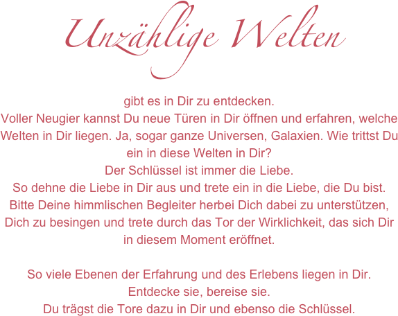 Unzählige Welten
gibt es in Dir zu entdecken. 
Voller Neugier kannst Du neue Türen in Dir öffnen und erfahren, welche Welten in Dir liegen. Ja, sogar ganze Universen, Galaxien. Wie trittst Du ein in diese Welten in Dir?
Der Schlüssel ist immer die Liebe. 
So dehne die Liebe in Dir aus und trete ein in die Liebe, die Du bist. Bitte Deine himmlischen Begleiter herbei Dich dabei zu unterstützen, Dich zu besingen und trete durch das Tor der Wirklichkeit, das sich Dir in diesem Moment eröffnet. 

So viele Ebenen der Erfahrung und des Erlebens liegen in Dir.
Entdecke sie, bereise sie. 
Du trägst die Tore dazu in Dir und ebenso die Schlüssel.